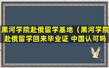 黑河学院赴俄留学基地（黑河学院赴俄留学回来毕业证 中国认可吗）